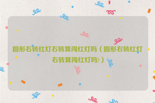 圆形右转红灯右转算闯红灯吗（圆形右转红灯右转算闯红灯吗?）