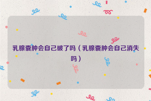 乳腺囊肿会自己破了吗（乳腺囊肿会自己消失吗）