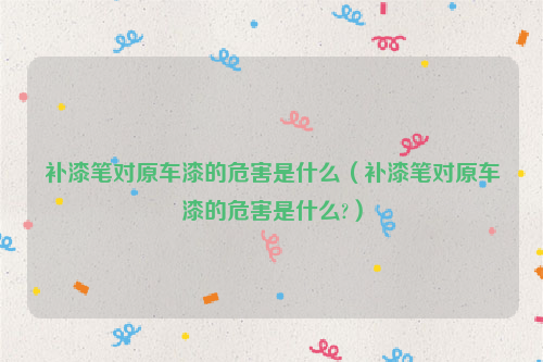 补漆笔对原车漆的危害是什么（补漆笔对原车漆的危害是什么?）