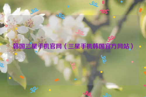 韩国三星手机官网（三星手机韩国官方网站）