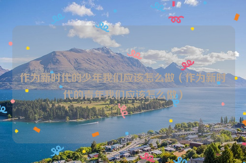 作为新时代的少年我们应该怎么做（作为新时代的青年我们应该怎么做）