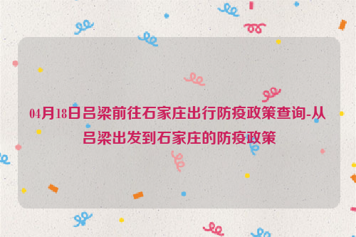 04月18日吕梁前往石家庄出行防疫政策查询-从吕梁出发到石家庄的防疫政策