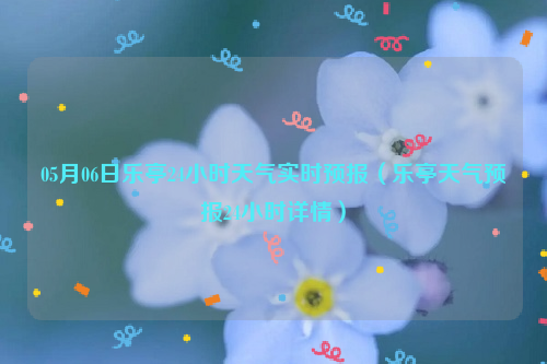 05月06日乐亭24小时天气实时预报（乐亭天气预报24小时详情）