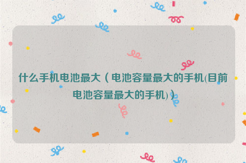 什么手机电池最大（电池容量最大的手机(目前电池容量最大的手机)）