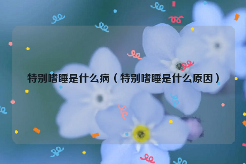 特别嗜睡是什么病（特别嗜睡是什么原因）
