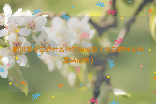 脑出血头晕吃什么药立马见效（头晕吃什么药立马见效）
