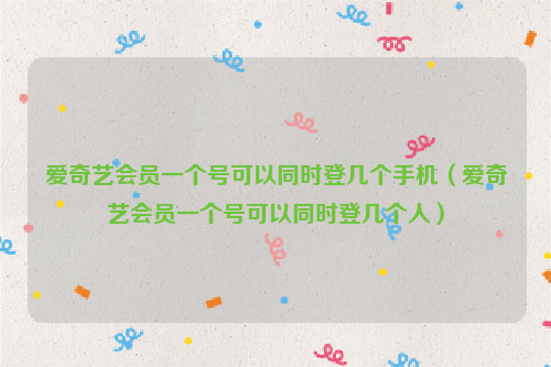 爱奇艺会员一个号可以同时登几个手机（爱奇艺会员一个号可以同时登几个人）