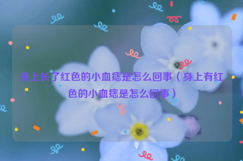 身上长了红色的小血痣是怎么回事（身上有红色的小血痣是怎么回事）