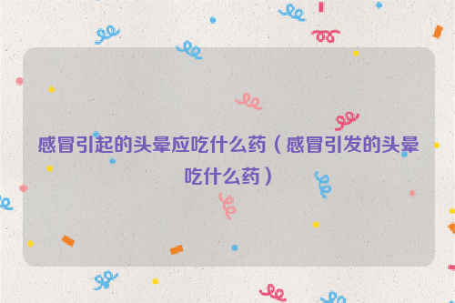 感冒引起的头晕应吃什么药（感冒引发的头晕吃什么药）