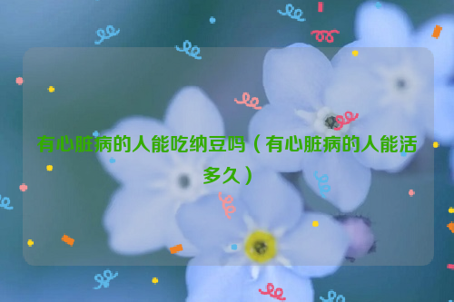 有心脏病的人能吃纳豆吗（有心脏病的人能活多久）