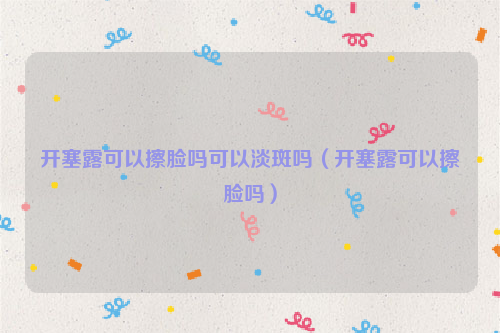 开塞露可以擦脸吗可以淡斑吗（开塞露可以擦脸吗）