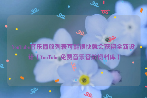 YouTube音乐播放列表可能很快就会获得全新设计（YouTube 免费音乐音效资料库）