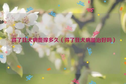 得了狂犬病能撑多久（得了狂犬病能治好吗）