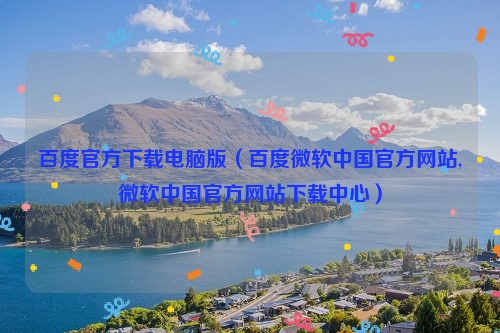 百度官方下载电脑版（百度微软中国官方网站,微软中国官方网站下载中心）