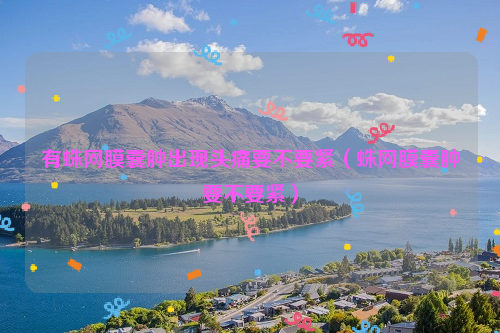 有蛛网膜囊肿出现头痛要不要紧（蛛网膜囊肿要不要紧）