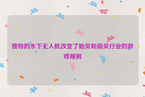独特的水下无人机改变了贻贝和扇贝行业的游戏规则