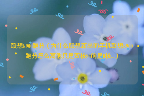 联想k900跑分（为什么联想新出的手机联想k900跑分怎么高他只是双核S4的是8核...）