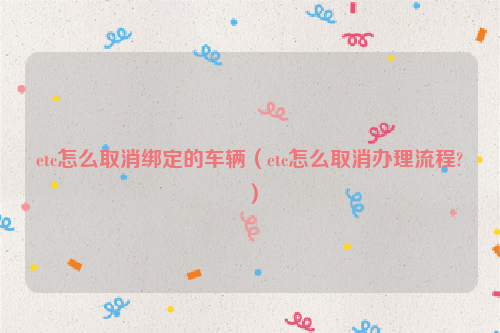 etc怎么取消绑定的车辆（etc怎么取消办理流程?）