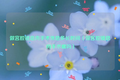 做宫腔镜息肉手术休息多长时间（做宫腔镜息肉手术痛吗）