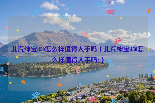 北汽绅宝d50怎么样值得入手吗（北汽绅宝d50怎么样值得入手吗?）