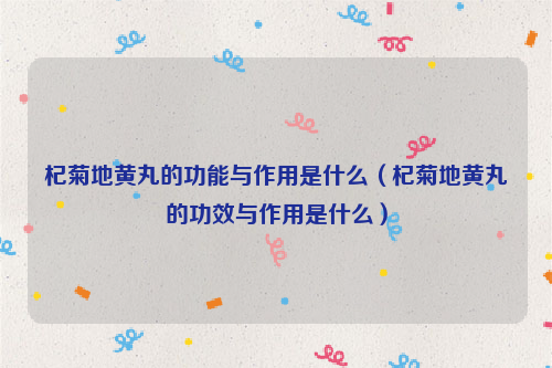 杞菊地黄丸的功能与作用是什么（杞菊地黄丸的功效与作用是什么）