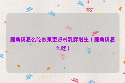 鹿角粉怎么吃效果更好对乳腺增生（鹿角粉怎么吃）