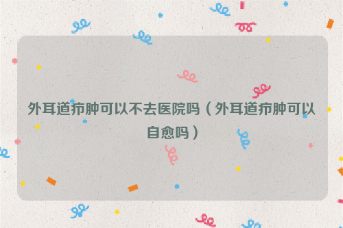 外耳道疖肿可以不去医院吗（外耳道疖肿可以自愈吗）
