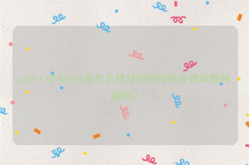 n980（中兴N980及怎么样及好用吗及会有故障问题吗）