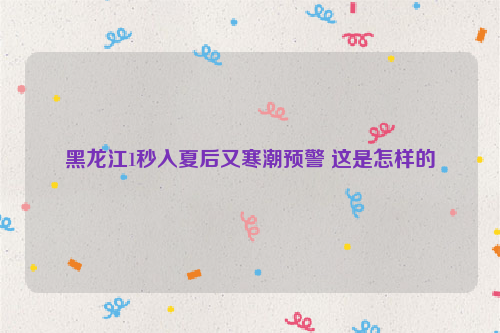 黑龙江1秒入夏后又寒潮预警 这是怎样的