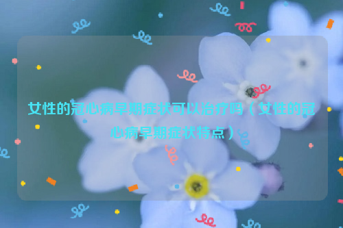 女性的冠心病早期症状可以治疗吗（女性的冠心病早期症状特点）