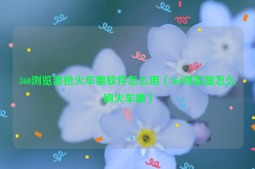 360浏览器抢火车票软件怎么用（360浏览器怎么刷火车票）