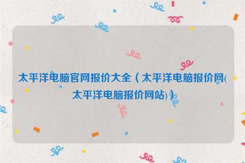 太平洋电脑官网报价大全（太平洋电脑报价网(太平洋电脑报价网站)）