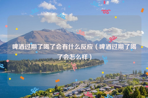 啤酒过期了喝了会有什么反应（啤酒过期了喝了会怎么样）