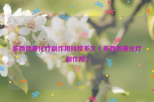 多西他赛化疗副作用持续多久（多西他赛化疗副作用）