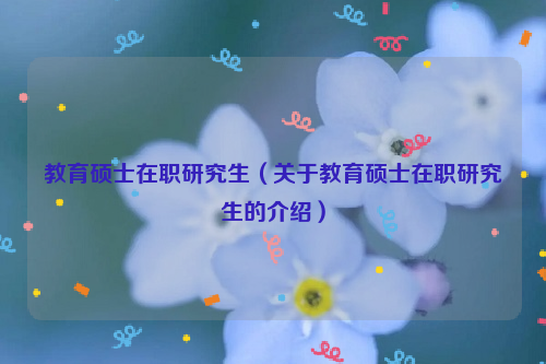 教育硕士在职研究生（关于教育硕士在职研究生的介绍）