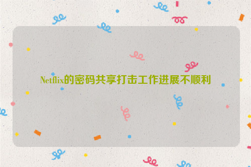 Netflix的密码共享打击工作进展不顺利
