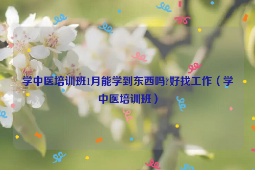 学中医培训班1月能学到东西吗?好找工作（学中医培训班）