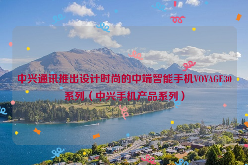中兴通讯推出设计时尚的中端智能手机VOYAGE30系列（中兴手机产品系列）