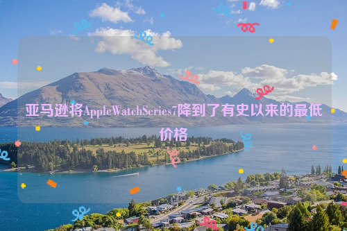 亚马逊将AppleWatchSeries7降到了有史以来的最低价格