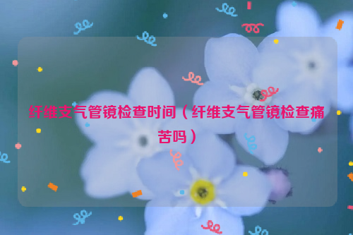 纤维支气管镜检查时间（纤维支气管镜检查痛苦吗）