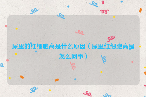 尿里的红细胞高是什么原因（尿里红细胞高是怎么回事）