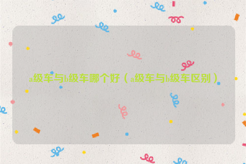 a级车与b级车哪个好（a级车与b级车区别）