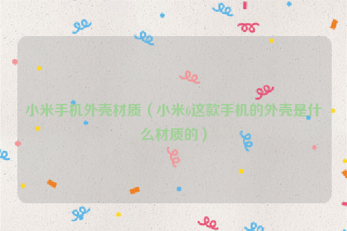 小米手机外壳材质（小米6这款手机的外壳是什么材质的）