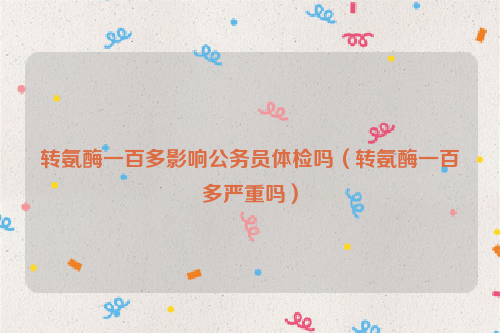 转氨酶一百多影响公务员体检吗（转氨酶一百多严重吗）