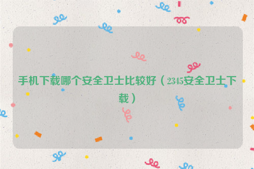 手机下载哪个安全卫士比较好（2345安全卫士下载）