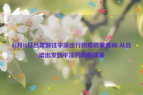 04月18日吕梁前往平凉出行防疫政策查询-从吕梁出发到平凉的防疫政策