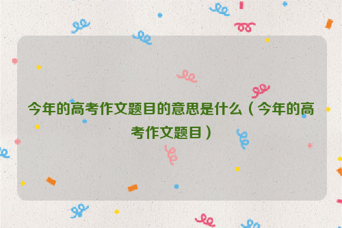 今年的高考作文题目的意思是什么（今年的高考作文题目）
