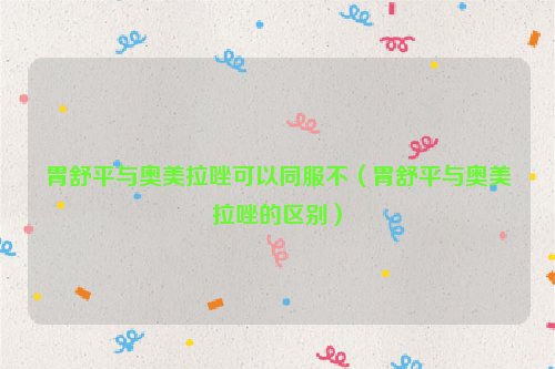 胃舒平与奥美拉唑可以同服不（胃舒平与奥美拉唑的区别）