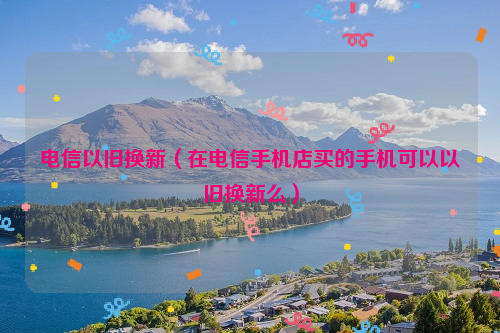 电信以旧换新（在电信手机店买的手机可以以旧换新么）