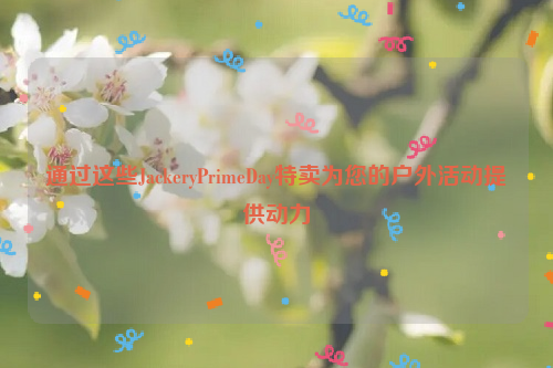 通过这些JackeryPrimeDay特卖为您的户外活动提供动力